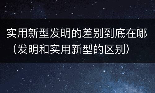 实用新型发明的差别到底在哪（发明和实用新型的区别）