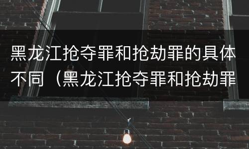 黑龙江抢夺罪和抢劫罪的具体不同（黑龙江抢夺罪和抢劫罪的具体不同点）
