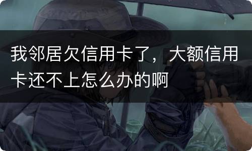 我邻居欠信用卡了，大额信用卡还不上怎么办的啊