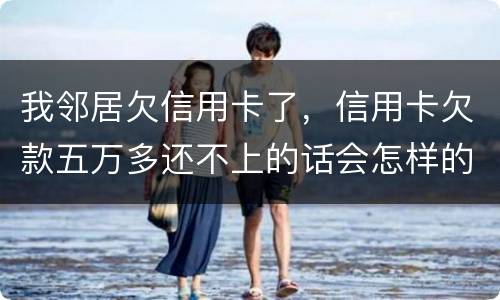 我邻居欠信用卡了，信用卡欠款五万多还不上的话会怎样的啊