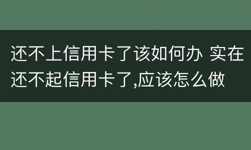 还不上信用卡了该如何办 实在还不起信用卡了,应该怎么做