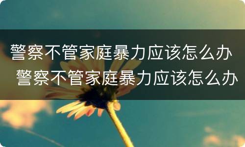 警察不管家庭暴力应该怎么办 警察不管家庭暴力应该怎么办呢