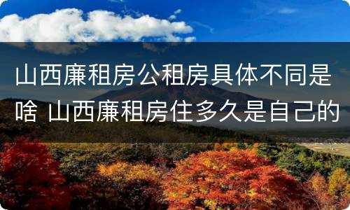 山西廉租房公租房具体不同是啥 山西廉租房住多久是自己的