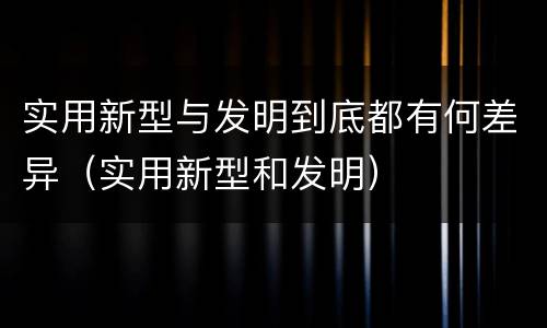 实用新型与发明到底都有何差异（实用新型和发明）