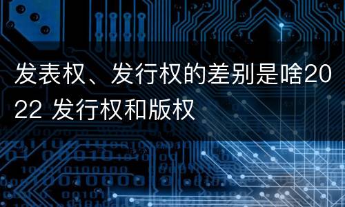 发表权、发行权的差别是啥2022 发行权和版权