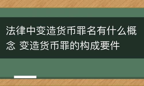 法律中变造货币罪名有什么概念 变造货币罪的构成要件
