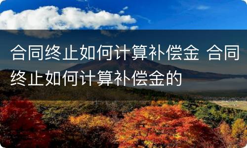 合同终止如何计算补偿金 合同终止如何计算补偿金的