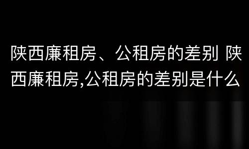 陕西廉租房、公租房的差别 陕西廉租房,公租房的差别是什么