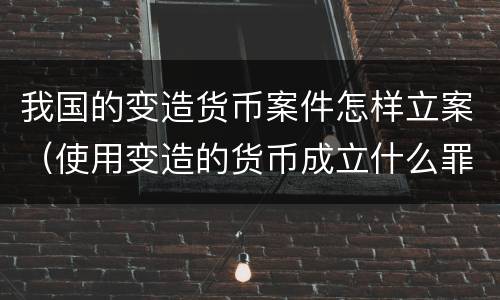 我国的变造货币案件怎样立案（使用变造的货币成立什么罪）