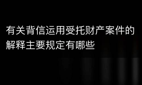 有关背信运用受托财产案件的解释主要规定有哪些