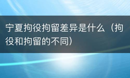 宁夏拘役拘留差异是什么（拘役和拘留的不同）