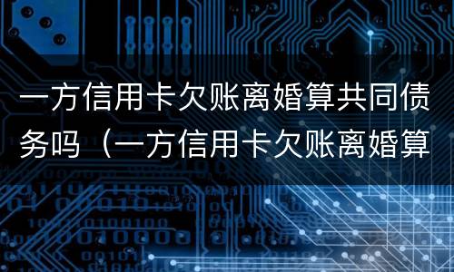 一方信用卡欠账离婚算共同债务吗（一方信用卡欠账离婚算共同债务吗知乎）