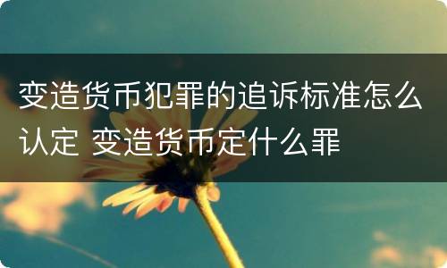 变造货币犯罪的追诉标准怎么认定 变造货币定什么罪