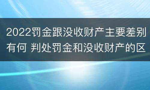 2022罚金跟没收财产主要差别有何 判处罚金和没收财产的区别