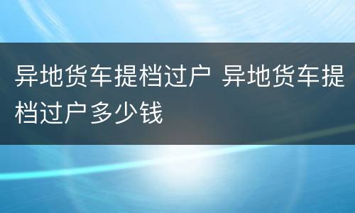 异地货车提档过户 异地货车提档过户多少钱