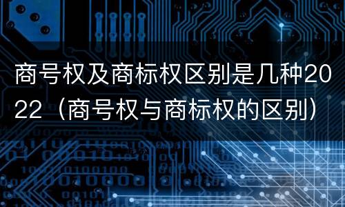 商号权及商标权区别是几种2022（商号权与商标权的区别）
