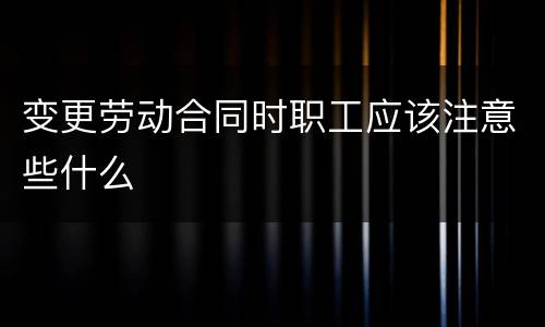 变更劳动合同时职工应该注意些什么