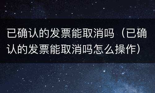 已确认的发票能取消吗（已确认的发票能取消吗怎么操作）