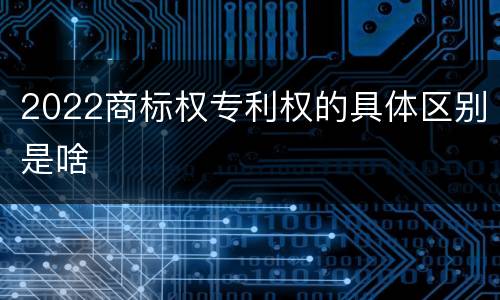 2022商标权专利权的具体区别是啥
