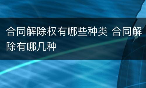 合同解除权有哪些种类 合同解除有哪几种