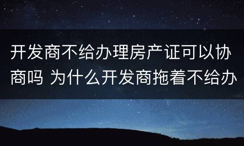 开发商不给办理房产证可以协商吗 为什么开发商拖着不给办房产证