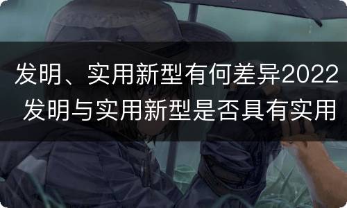 发明、实用新型有何差异2022 发明与实用新型是否具有实用性