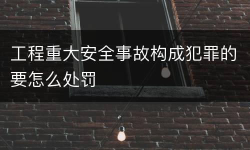 工程重大安全事故构成犯罪的要怎么处罚
