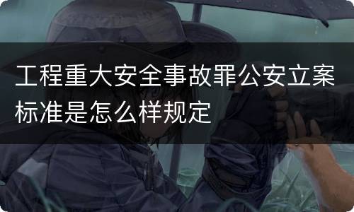 工程重大安全事故罪公安立案标准是怎么样规定