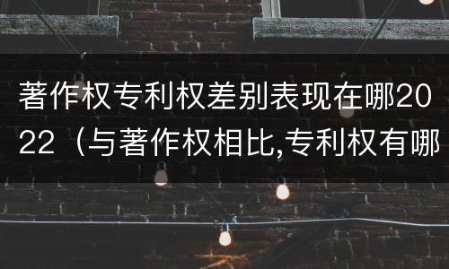著作权专利权差别表现在哪2022（与著作权相比,专利权有哪些特征）