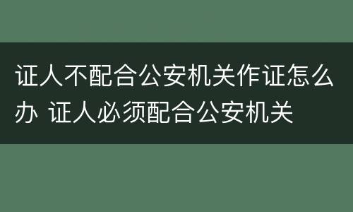 证人不配合公安机关作证怎么办 证人必须配合公安机关