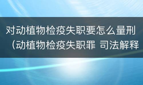 对动植物检疫失职要怎么量刑（动植物检疫失职罪 司法解释）