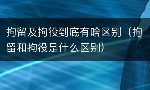 拘留及拘役到底有啥区别（拘留和拘役是什么区别）
