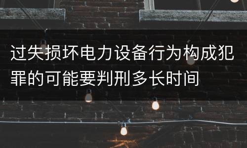 过失损坏电力设备行为构成犯罪的可能要判刑多长时间