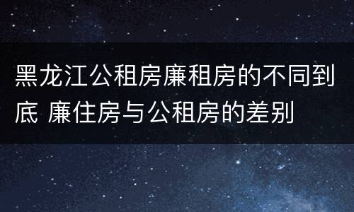 黑龙江公租房廉租房的不同到底 廉住房与公租房的差别