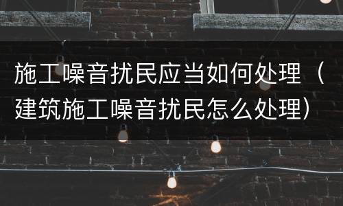 施工噪音扰民应当如何处理（建筑施工噪音扰民怎么处理）