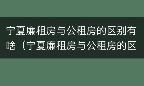 宁夏廉租房与公租房的区别有啥（宁夏廉租房与公租房的区别有啥不同）