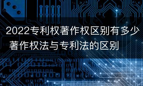 2022专利权著作权区别有多少 著作权法与专利法的区别