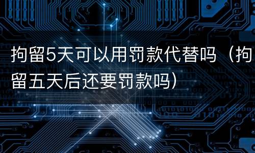 拘留5天可以用罚款代替吗（拘留五天后还要罚款吗）