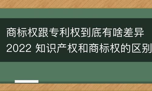 商标权跟专利权到底有啥差异2022 知识产权和商标权的区别