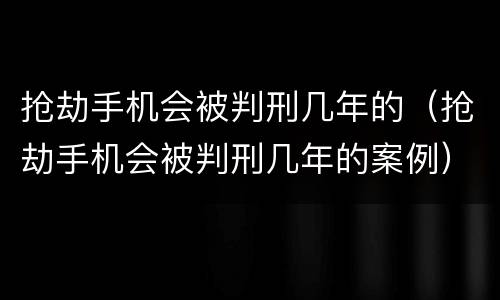 抢劫手机会被判刑几年的（抢劫手机会被判刑几年的案例）