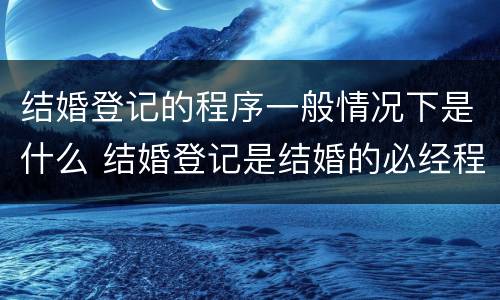 结婚登记的程序一般情况下是什么 结婚登记是结婚的必经程序