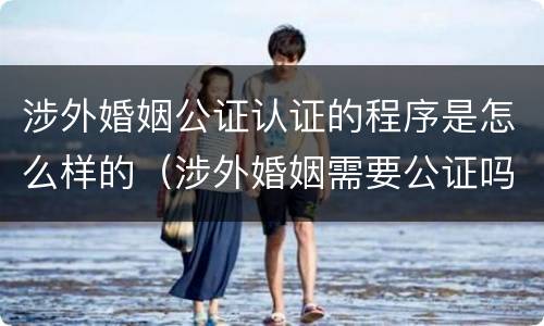 涉外婚姻公证认证的程序是怎么样的（涉外婚姻需要公证吗）