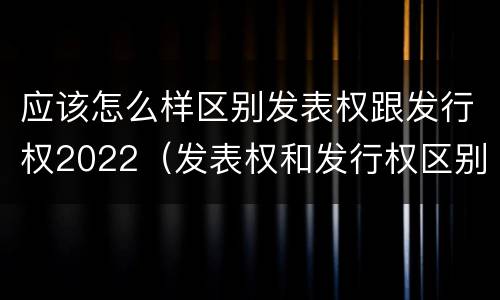 应该怎么样区别发表权跟发行权2022（发表权和发行权区别）