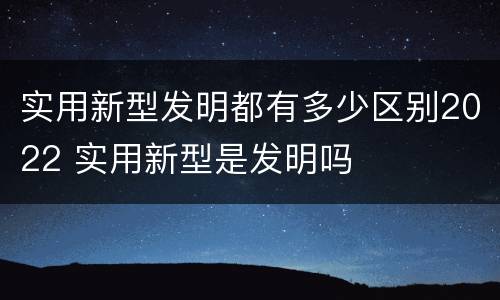 实用新型发明都有多少区别2022 实用新型是发明吗
