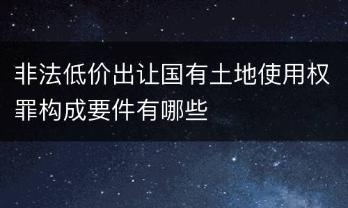 非法低价出让国有土地使用权罪构成要件有哪些