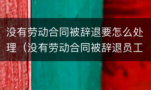 没有劳动合同被辞退要怎么处理（没有劳动合同被辞退员工如何赔偿）