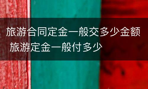 旅游合同定金一般交多少金额 旅游定金一般付多少