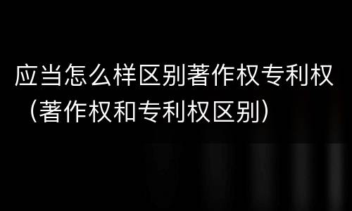 应当怎么样区别著作权专利权（著作权和专利权区别）