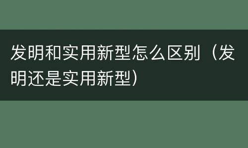 发明和实用新型怎么区别（发明还是实用新型）