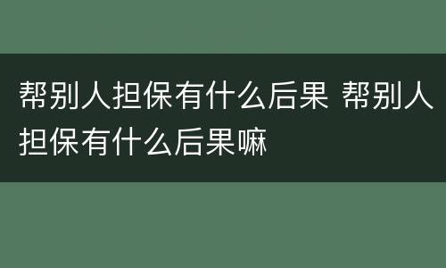 帮别人担保有什么后果 帮别人担保有什么后果嘛